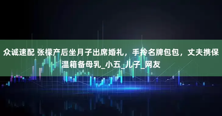 众诚速配 张檬产后坐月子出席婚礼，手拎名牌包包，丈夫携保温箱备母乳_小五_儿子_网友