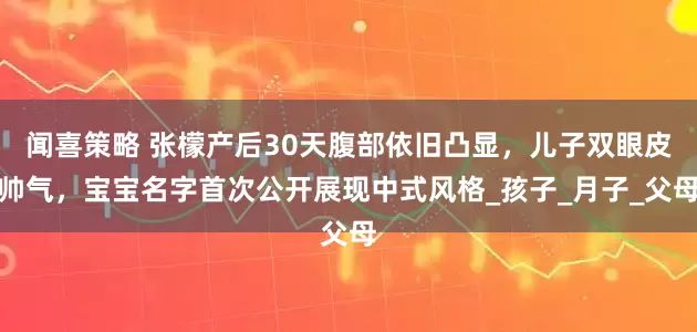闻喜策略 张檬产后30天腹部依旧凸显，儿子双眼皮帅气，宝宝名字首次公开展现中式风格_孩子_月子_父母