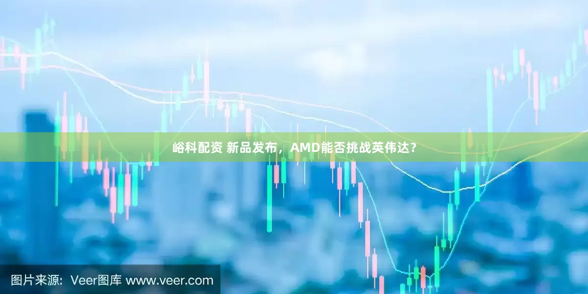 峪科配资 新品发布,AMD能否挑战英伟达?