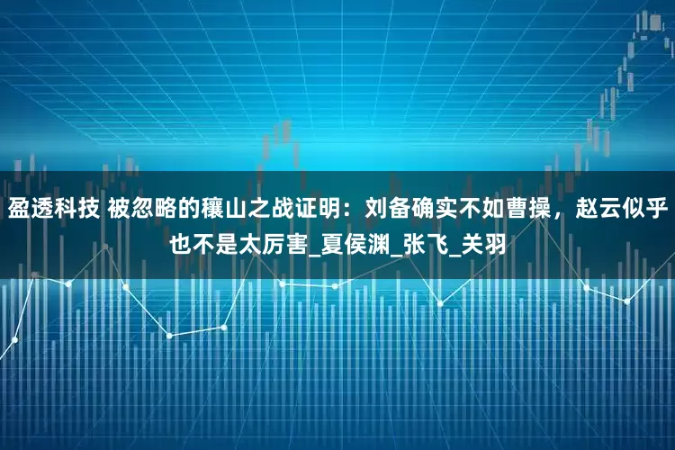 盈透科技 被忽略的穰山之战证明：刘备确实不如曹操，赵云似乎也不是太厉害_夏侯渊_张飞_关羽