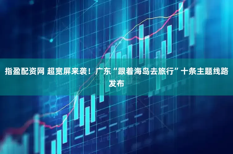 指盈配资网 超宽屏来袭！广东“跟着海岛去旅行”十条主题线路发布