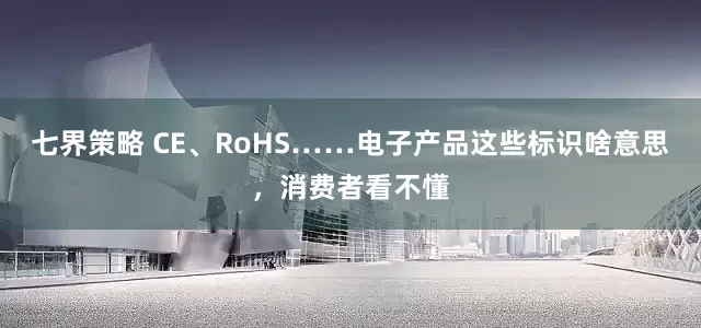 七界策略 CE、RoHS……电子产品这些标识啥意思，消费者看不懂
