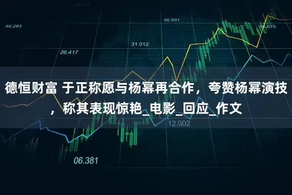 德恒财富 于正称愿与杨幂再合作，夸赞杨幂演技，称其表现惊艳_电影_回应_作文