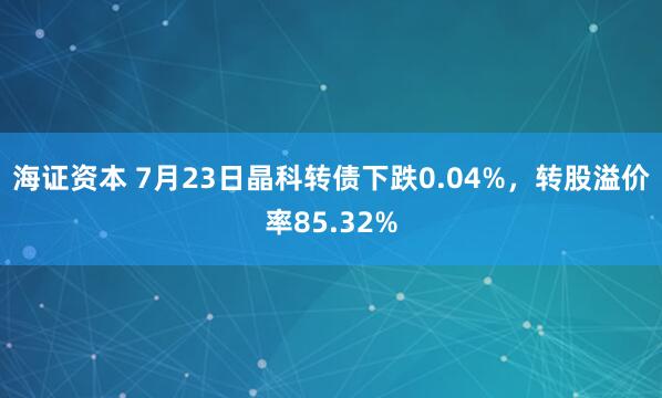 海证资本 7月23日晶科转债下跌0.04%，转股溢价率85.32%