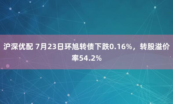 沪深优配 7月23日环旭转债下跌0.16%,转股溢价率54.2%