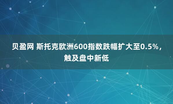 贝盈网 斯托克欧洲600指数跌幅扩大至0.5%，触及盘中新低