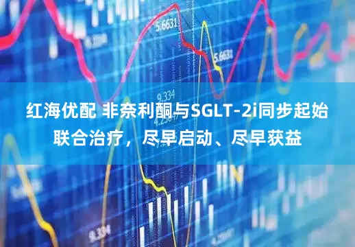 红海优配 非奈利酮与SGLT-2i同步起始联合治疗,尽早启动、尽早获益