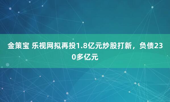 金策宝 乐视网拟再投1.8亿元炒股打新，负债230多亿元