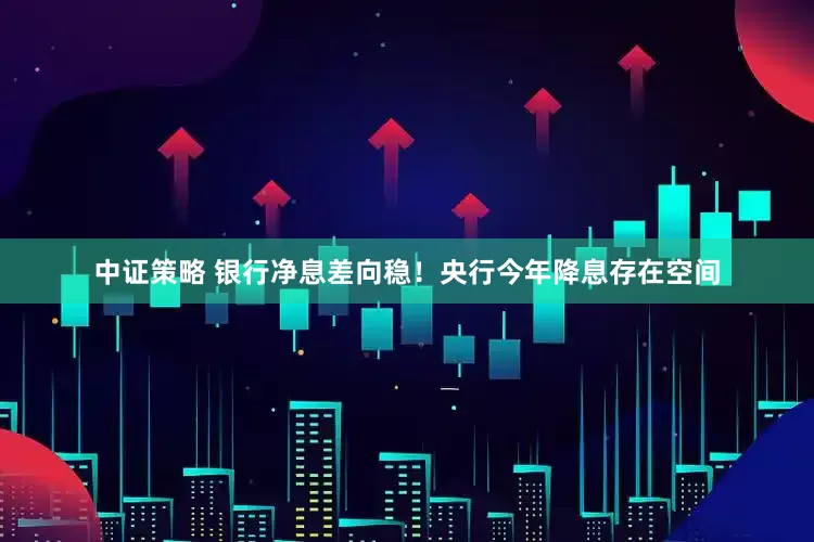 中证策略 银行净息差向稳！央行今年降息存在空间