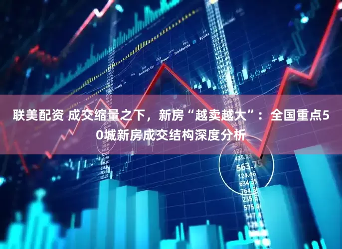 联美配资 成交缩量之下，新房“越卖越大”：全国重点50城新房成交结构深度分析