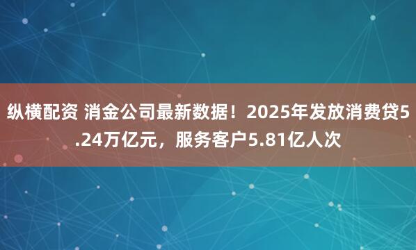 纵横配资 消金公司最新数据！2025年发放消费贷5.24万亿元，服务客户5.81亿人次