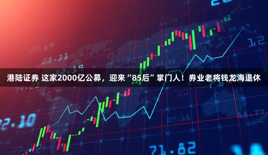 港陆证券 这家2000亿公募，迎来“85后”掌门人！券业老将钱龙海退休